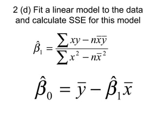 2 (d) Fit a linear model to the data
and calculate SSE for this model

     ˆ
     β1   =
            ∑ xy − nx y
            ∑ x − nx
                 2      2




     ˆ = y−β x
     β0    ˆ
            1
 