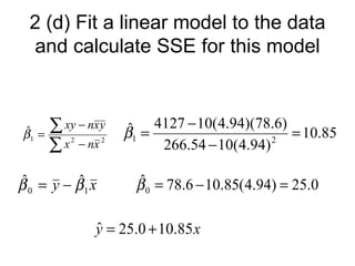 2 (d) Fit a linear model to the data
  and calculate SSE for this model



ˆ
β1   =
       ∑ xy − nxy β = 4127 − 10(4.94)(78.6) = 10.85
                  ˆ
       ∑
                   1
         x − nx
          2      2
                       266.54 − 10(4.94) 2

 ˆ        ˆ
β 0 = y − β1 x        ˆ
                     β 0 = 78.6 − 10.85(4.94) = 25.0

              y = 25.0 + 10.85 x
              ˆ
 