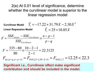 2(e) At 0.01 level of significance, determine
     whether the curvilinear model is superior to the
                linear regression model

 Curvilinear Model   ˆ
                    Yt = −17.22 + 31.79 X − 2.30 X 2
 Linear Regression Model       ˆ
                              Yt = 25 + 10.85 X
   SSE Linear − SSECurvilinear n − p − 1
F=                            ×
         SSECurvilinear          p−q
   335 − 80 10 − 2 − 1
F=         ×           = 22.3125
     80       2 −1
 Fα ,( p − q ,n − p −1) = F0.01,( 2−1,10− 2−1) = F0.01,1, 7 = 12.25 < 22.3
 Significant i.e., Curvilinear effect make significant
 contribution and should be included in the model.
 