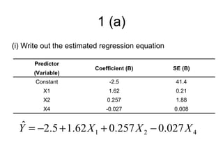 1 (a)
(i) Write out the estimated regression equation

       Predictor
                         Coefficient (B)          SE (B)
      (Variable)
       Constant               -2.5                 41.4
          X1                  1.62                 0.21
          X2                 0.257                 1.88
          X4                 -0.027               0.008


   ˆ
  Y = −2.5 + 1.62 X 1 + 0.257 X 2 − 0.027 X 4
 