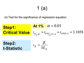 1 (a)
(ii) Test for the significance of regression equation


Step1:         At 1% α = 0.01
Critical Value tα 2,df = t0.012 ,15− 4 = t0.005,11 = 3.1058

Step2:                          βi
                        t βi =
t-Statistic                    SE βi
 