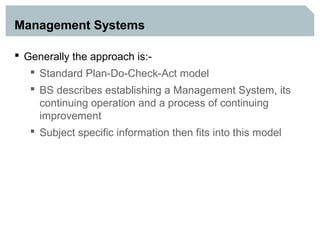 Management Systems

 Generally the approach is:-
    Standard Plan-Do-Check-Act model
   BS describes establishing a Management System, its
    continuing operation and a process of continuing
    improvement
   Subject specific information then fits into this model
 
