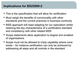 Implications for BS25999-2

 This is the specification that will allow for certification
 Must weigh the benefits of commonality with other
  standards and the current practices in business continuity
 MSS approach will need adapting for our specialism whilst
  retaining the key characteristics of a certification standard
  and consistency with other related MSS
 Scope statements allow application to largest and smallest
  of organisations
 Scope must not be allowed to imply capability where none
  exists – for instance certification can only be achieved by
  addressing all steps and all controls in the standard
 