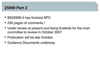 25999 Part 2

 BS25999-2 has finished DPC
 250 pages of comments !
 Under review at present and being finalisde for the main
  committee to review in October 2007
 Publication will be late October
 Guidance Documents underway
 