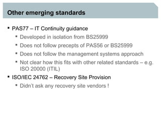 Other emerging standards

 PAS77 – IT Continuity guidance
    Developed in isolation from BS25999
    Does not follow precepts of PAS56 or BS25999
    Does not follow the management systems approach
    Not clear how this fits with other related standards – e.g.
     ISO 20000 (ITIL)
 ISO/IEC 24762 – Recovery Site Provision
    Didn’t ask any recovery site vendors !
 