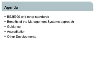 Agenda

 BS25999 and other standards
 Benefits of the Management Systems approach
 Guidance
 Accreditation
 Other Developments
 