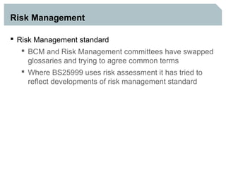 Risk Management

 Risk Management standard
    BCM and Risk Management committees have swapped
     glossaries and trying to agree common terms
    Where BS25999 uses risk assessment it has tried to
     reflect developments of risk management standard
 