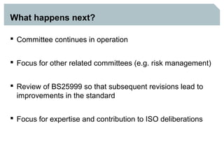 What happens next?

 Committee continues in operation


 Focus for other related committees (e.g. risk management)


 Review of BS25999 so that subsequent revisions lead to
  improvements in the standard


 Focus for expertise and contribution to ISO deliberations
 