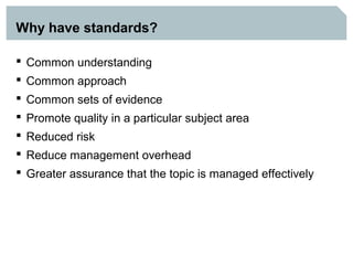 Why have standards?

 Common understanding
 Common approach
 Common sets of evidence
 Promote quality in a particular subject area
 Reduced risk
 Reduce management overhead
 Greater assurance that the topic is managed effectively
 