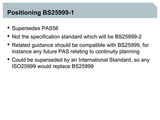 Positioning BS25999-1

 Supersedes PAS56
 Not the specification standard which will be BS25999-2
 Related guidance should be compatible with BS25999, for
  instance any future PAS relating to continuity planning
 Could be superseded by an International Standard, so any
  ISO25999 would replace BS25999
 
