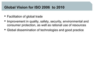 Global Vision for ISO 2006 to 2010

 Facilitation of global trade
 Improvement in quality, safety, security, environmental and
  consumer protection, as well as rational use of resources
 Global dissemination of technologies and good practice
 