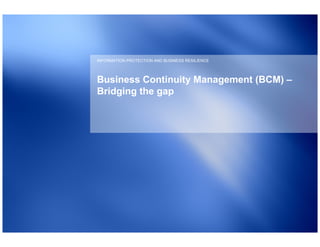 INFORMATION PROTECTION AND BUSINESS RESILIENCE




Business Continuity Management (BCM) –
Bridging the gap
 
