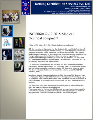 ISO 80601-2-72:2015 Medical
electrical equipment
What is ISO 80601-2-72:2015 Medical electrical equipment?
ISO (the International Organization for Standardization) is a worldwide federation of
national standards bodies (ISO member bodies). The work of preparing International
Standards is normally carried out through ISO technical committees. Each member
body interested in a subject for which a technical committee has been established has
the right to be represented on that committee. International organizations,
governmental and non-governmental, in liaison with ISO, also take part in the work.
ISO collaborates closely with the International Electrotechnical Commission (IEC) on
all matters of electrotechnical standardization.
The procedures used to develop this document and those intended for its further
maintenance are described in the ISO/IEC Directives, Part 1. In particular the different
approval criteria needed for the different types of ISO documents should be noted.
This document was drafted in accordance with the editorial rules of the ISO/IEC
Directives, Part 2.
Attention is drawn to the possibility that some of the elements of this document may
be the subject of patent rights. ISO shall not be held responsible for identifying any or
all such patent rights. Details of any patent rights identified during the development of
the document will be in the Introduction and/or on the ISO list of patent declarations
received.
Any trade name used in this document is information given for the convenience of
users and does not constitute an endorsement.
For an explanation on the meaning of ISO specific terms and expressions related to
conformity assessment, as well as information about ISO's adherence to the WTO
principles in the Technical Barriers to Trade (TBT) see the following URL
Deming Certification Services Pvt. Ltd.
Email: - info@demingcert.com
Contact: - 02502341257/9322728183
Website: - www.demingcert.com
No. 108, Mehta Chambers, Station Road, Novghar, Behind Tungareswar Sweet,
Vasai West, Thane District, Mumbai- 401202, Maharashtra, India
 