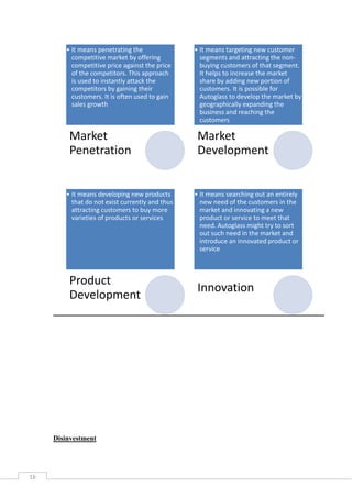 • It means penetrating the
competitive market by offering
competitive price against the price
of the competitors. This approach
is used to instantly attack the
competitors by gaining their
customers. It is often used to gain
sales growth

Market
Penetration

• It means developing new products
that do not exist currently and thus
attracting customers to buy more
varieties of products or services

Product
Development

Disinvestment

16

• It means targeting new customer
segments and attracting the nonbuying customers of that segment.
It helps to increase the market
share by adding new portion of
customers. It is possible for
Autoglass to develop the market by
geographically expanding the
business and reaching the
customers

Market
Development

• It means searching out an entirely
new need of the customers in the
market and innovating a new
product or service to meet that
need. Autoglass might try to sort
out such need in the market and
introduce an innovated product or
service

Innovation

 