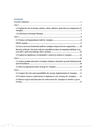 Contents
Executive Summary: ...................................................................................................................... 2
Task 1 ............................................................................................................................................... 3
1.1 Explain the role of strategy, mission, visions, objective, goals and core competencies of
Autoglass ..................................................................................................................................... 3
1.2 Vital Issues in Strategic Planning ....................................................................................... 4
Task 2 ................................................................................................................................... 9
2.1 Produce an Organizational Audit for Autoglass .......................................................... 9
SWOT Analysis ................................................................................................................. 9
2.2 Carry out an environmental audit for Autoglass using at least two approaches......... 10
Diversity of Rivals: The rivals with new and different ideas of competing will likely cross
each other’s path and challenge other’s position. ............................................................ 12
2.3 Explain the significance of stakeholders’ analysis in relation to Autoglass................. 12
Task 3 ................................................................................................................................. 14
3.1 Analyze possible alternatives strategies relating to substantive growth, limited growth
and retrenchment............................................................................................................ 14
3.2 Select an appropriate future strategy for Autoglass ................................................... 18
Task 4 ............................................................................................................................................. 19
4.1 Compare the roles and responsibilities for strategy implementation of Autoglass ...... 19
4.2 Evaluate resource requirements to implement a new strategy for Autoglass ........ 20
4.3 Discuss targets and timescales for achievement for Autoglass to monitor a given
strategy ..................................................................................................................................... 20

1

 