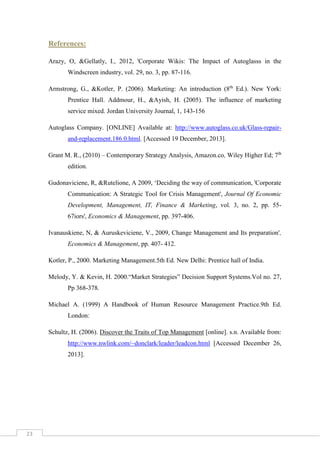References:
Arazy, O, &Gellatly, I., 2012, 'Corporate Wikis: The Impact of Autoglasss in the
Windscreen industry, vol. 29, no. 3, pp. 87-116.
Armstrong, G., &Kotler, P. (2006). Marketing: An introduction (8th Ed.). New York:
Prentice Hall. Addmour, H., &Ayish, H. (2005). The influence of marketing
service mixed. Jordan University Journal, 1, 143-156
Autoglass Company. [ONLINE] Available at: http://www.autoglass.co.uk/Glass-repairand-replacement.186.0.html. [Accessed 19 December, 2013].
Grant M. R., (2010) – Contemporary Strategy Analysis, Amazon.co, Wiley Higher Ed; 7th
edition.
Gudonaviciene, R, &Rutelione, A 2009, ‘Deciding the way of communication, 'Corporate
Communication: A Strategic Tool for Crisis Management', Journal Of Economic
Development, Management, IT, Finance & Marketing, vol. 3, no. 2, pp. 5567iors', Economics & Management, pp. 397-406.
Ivanauskiene, N, & Auruskeviciene, V., 2009, Change Management and Its preparation',
Economics & Management, pp. 407- 412.
Kotler, P., 2000. Marketing Management.5th Ed. New Delhi: Prentice hall of India.
Melody, Y. & Kevin, H. 2000.“Market Strategies” Decision Support Systems.Vol no. 27,
Pp 368-378.
Michael A. (1999) A Handbook of Human Resource Management Practice.9th Ed.
London:
Schultz, H. (2006). Discover the Traits of Top Management [online]. s.n. Available from:
http://www.nwlink.com/~donclark/leader/leadcon.html [Accessed December 26,
2013].

23

 