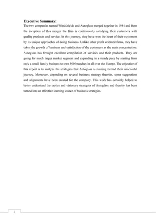 Executive Summary:
The two companies named Windshields and Autoglass merged together in 1984 and from
the inception of this merger the firm is continuously satisfying their customers with
quality products and service. In this journey, they have won the heart of their customers
by its unique approaches of doing business. Unlike other profit oriented firms, they have
taken the growth of business and satisfaction of the customers as the main concentration.
Autoglass has brought excellent compilation of services and their products. They are
going for much larger market segment and expanding in a steady pace by starting from
only a small family business to own 500 branches in all over the Europe. The objective of
this report is to analyze the strategies that Autoglass is running behind their successful
journey. Moreover, depending on several business strategy theories, some suggestions
and alignments have been created for the company. This work has certainly helped to
better understand the tactics and visionary strategies of Autoglass and thereby has been
turned into an effective learning source of business strategies.

2

 