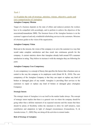 Task 1
1.1 Explain the role of strategy, mission, visions, objective, goals and
core competencies of Autoglass
Autoglass Company Mission
Target of a business depends on the state of affairs and endeavor pointers the workers
have to be compelled with accordingly, and to perform to achieve the objectives of the
association(Ivanauskiene 2009). The foremost focus of the Autoglass business is on the
customer’s approval and only windshield refurbishing services to the customers. Missions
of a business guides to the vision of the organization.
Autoglass Company Vision
Relevant to the mission, the vision of the company is to serve the customer in a way that
would make complete satisfaction and thus result into continuous growth for the
company. A current statistics shows that Autoglass already hold around 92% customer
satisfaction in rating. They believe to increase it with the strategies they are following for
years.
Autoglass Company Core Competency
A core competency is a concept of theory that specifies the factors that a business sees as
central to the way the company or its employees work (Grant M. R., 2010). The core
competency of the Autoglass Company is that they can repair or replace any kind of
broken or damaged glass of any model. Autoglass is providing fleet services to the
customers to repair or replace any kind of broken or damaged glass (Autoglass
Company).
Strategic Intent:
The strategic intent of Autoglass is to see itself as the market leader always. The concept
of strategic intent implies that there is a general view on where the company should be
going rather than a definite statement of an expected outcome and this means that there
should be plenty of flexibility within the statement to allow for staff initiative, team
contribution and adaptation in light of changed circumstances (Ivanauskiene, N, &
Auruskeviciene, V., 2009).They are doing all the activities to remain leader.
Role of Strategy of Autoglass

3

 