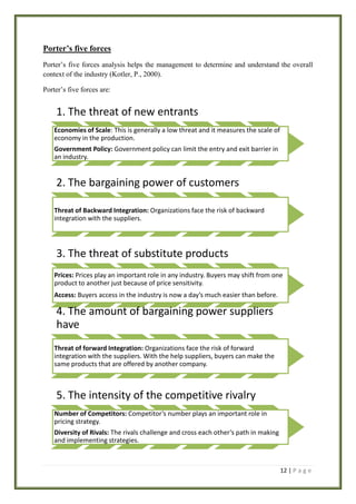 Porter’s five forces
Porter’s five forces analysis helps the management to determine and understand the overall
context of the industry (Kotler, P., 2000).
Porter’s five forces are:

1. The threat of new entrants
Economies of Scale: This is generally a low threat and it measures the scale of
economy in the production.
Government Policy: Government policy can limit the entry and exit barrier in
an industry.

2. The bargaining power of customers
Threat of Backward Integration: Organizations face the risk of backward
integration with the suppliers.

3. The threat of substitute products
Prices: Prices play an important role in any industry. Buyers may shift from one
product to another just because of price sensitivity.
Access: Buyers access in the industry is now a day’s much easier than before.

4. The amount of bargaining power suppliers
have
Threat of forward Integration: Organizations face the risk of forward
integration with the suppliers. With the help suppliers, buyers can make the
same products that are offered by another company.

5. The intensity of the competitive rivalry
Number of Competitors: Competitor’s number plays an important role in
pricing strategy.
Diversity of Rivals: The rivals challenge and cross each other’s path in making
and implementing strategies.

12 | P a g e

 