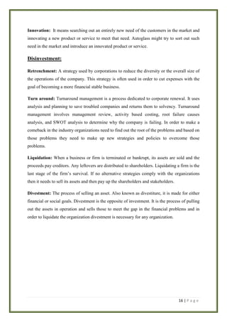 Innovation: It means searching out an entirely new need of the customers in the market and
innovating a new product or service to meet that need. Autoglass might try to sort out such
need in the market and introduce an innovated product or service.

Disinvestment:
Retrenchment: A strategy used by corporations to reduce the diversity or the overall size of
the operations of the company. This strategy is often used in order to cut expenses with the
goal of becoming a more financial stable business.
Turn around: Turnaround management is a process dedicated to corporate renewal. It uses
analysis and planning to save troubled companies and returns them to solvency. Turnaround
management involves management review, activity based costing, root failure causes
analysis, and SWOT analysis to determine why the company is failing. In order to make a
comeback in the industry organizations need to find out the root of the problems and based on
those problems they need to make up new strategies and policies to overcome those
problems.
Liquidation: When a business or firm is terminated or bankrupt, its assets are sold and the
proceeds pay creditors. Any leftovers are distributed to shareholders. Liquidating a firm is the
last stage of the firm’s survival. If no alternative strategies comply with the organizations
then it needs to sell its assets and then pay up the shareholders and stakeholders.
Divestment: The process of selling an asset. Also known as divestiture, it is made for either
financial or social goals. Divestment is the opposite of investment. It is the process of pulling
out the assets in operation and sells those to meet the gap in the financial problems and in
order to liquidate the organization divestment is necessary for any organization.

16 | P a g e

 