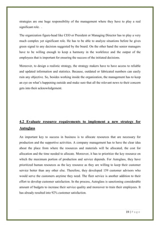 strategies are one huge responsibility of the management where they have to play a real
significant role. .
The organization figure-head like CEO or President or Managing Director has to play a very
much complex yet significant role. He has to be able to analyze situations before he gives
green signal to any decision suggested by the board. On the other hand the senior managers
have to be willing enough to keep a harmony in the workforce and the output of the
employees that is important for ensuring the success of the initiated decisions.
Moreover, to design a realistic strategy, the strategy makers have to have access to reliable
and updated information and statistics. Because, outdated or fabricated numbers can easily
ruin any objective. So, besides working inside the organization, the management has to keep
an eye on what’s happening outside and make sure that all the relevant news to their concern
gets into their acknowledgement.

4.2 Evaluate resource requirements to implement a new strategy for
Autoglass
An important key to success in business is to allocate resources that are necessary for
production and the supportive activities. A company management has to have the clear idea
about the place from where the resources and materials will be allocated, the cost for
allocation and the time needed to allocate. Moreover, it has to prioritize the key resource on
which the maximum portion of production and service depends. For Autoglass, they have
prioritized human resources as the key resource as they are willing to keep their customer
service better than any other else. Therefore, they developed 159 customer advisors who
would serve the customers anytime they need. The fleet service is another addition to their
effort to develop customer satisfaction. In the process, Autoglass is sanctioning considerable
amount of budgets to increase their service quality and moreover to train their employees. It
has already resulted into 92% customer satisfaction.

19 | P a g e

 
