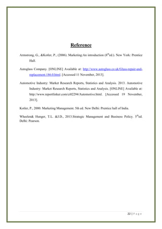 Reference
Armstrong, G., &Kotler, P., (2006). Marketing:An introduction (8thed.). New York: Prentice
Hall.
Autoglass Company. [ONLINE] Available at: http://www.autoglass.co.uk/Glass-repair-andreplacement.186.0.html. [Accessed 11 November, 2013].
Automotive Industry: Market Research Reports, Statistics and Analysis. 2013. Automotive
Industry: Market Research Reports, Statistics and Analysis. [ONLINE] Available at:
http://www.reportlinker.com/ci02294/Automotive.html. [Accessed 19 November,
2013].
Kotler, P., 2000. Marketing Management. 5th ed. New Delhi: Prentice hall of India.
Wheelen& Hunger, T.L. &J.D., 2013.Strategic Management and Business Policy. 5 thed.
Delhi: Pearson.

22 | P a g e

 