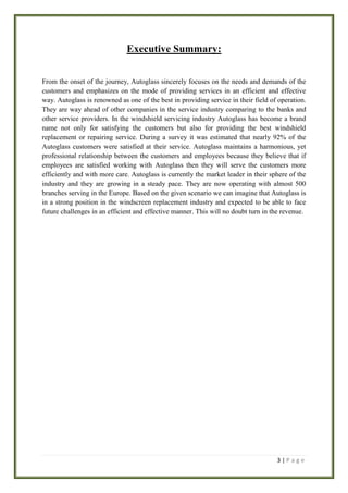 Executive Summary:
From the onset of the journey, Autoglass sincerely focuses on the needs and demands of the
customers and emphasizes on the mode of providing services in an efficient and effective
way. Autoglass is renowned as one of the best in providing service in their field of operation.
They are way ahead of other companies in the service industry comparing to the banks and
other service providers. In the windshield servicing industry Autoglass has become a brand
name not only for satisfying the customers but also for providing the best windshield
replacement or repairing service. During a survey it was estimated that nearly 92% of the
Autoglass customers were satisfied at their service. Autoglass maintains a harmonious, yet
professional relationship between the customers and employees because they believe that if
employees are satisfied working with Autoglass then they will serve the customers more
efficiently and with more care. Autoglass is currently the market leader in their sphere of the
industry and they are growing in a steady pace. They are now operating with almost 500
branches serving in the Europe. Based on the given scenario we can imagine that Autoglass is
in a strong position in the windscreen replacement industry and expected to be able to face
future challenges in an efficient and effective manner. This will no doubt turn in the revenue.

3|Page

 