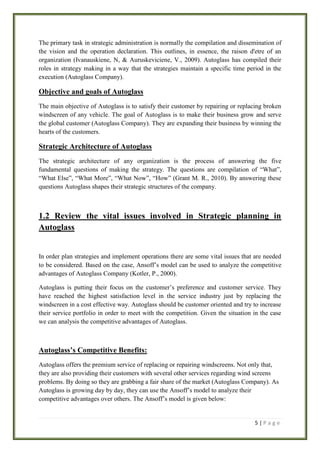 The primary task in strategic administration is normally the compilation and dissemination of
the vision and the operation declaration. This outlines, in essence, the raison d'etre of an
organization (Ivanauskiene, N, & Auruskeviciene, V., 2009). Autoglass has compiled their
roles in strategy making in a way that the strategies maintain a specific time period in the
execution (Autoglass Company).

Objective and goals of Autoglass
The main objective of Autoglass is to satisfy their customer by repairing or replacing broken
windscreen of any vehicle. The goal of Autoglass is to make their business grow and serve
the global customer (Autoglass Company). They are expanding their business by winning the
hearts of the customers.

Strategic Architecture of Autoglass
The strategic architecture of any organization is the process of answering the five
fundamental questions of making the strategy. The questions are compilation of “What”,
“What Else”, “What More”, “What Now”, “How” (Grant M. R., 2010). By answering these
questions Autoglass shapes their strategic structures of the company.

1.2 Review the vital issues involved in Strategic planning in
Autoglass

In order plan strategies and implement operations there are some vital issues that are needed
to be considered. Based on the case, Ansoff’s model can be used to analyze the competitive
advantages of Autoglass Company (Kotler, P., 2000).
Autoglass is putting their focus on the customer’s preference and customer service. They
have reached the highest satisfaction level in the service industry just by replacing the
windscreen in a cost effective way. Autoglass should be customer oriented and try to increase
their service portfolio in order to meet with the competition. Given the situation in the case
we can analysis the competitive advantages of Autoglass.

Autoglass’s Competitive Benefits:
Autoglass offers the premium service of replacing or repairing windscreens. Not only that,
they are also providing their customers with several other services regarding wind screens
problems. By doing so they are grabbing a fair share of the market (Autoglass Company). As
Autoglass is growing day by day, they can use the Ansoff’s model to analyze their
competitive advantages over others. The Ansoff’s model is given below:

5|Page

 