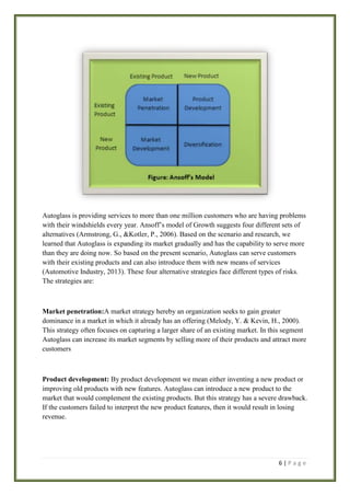 Autoglass is providing services to more than one million customers who are having problems
with their windshields every year. Ansoff’s model of Growth suggests four different sets of
alternatives (Armstrong, G., &Kotler, P., 2006). Based on the scenario and research, we
learned that Autoglass is expanding its market gradually and has the capability to serve more
than they are doing now. So based on the present scenario, Autoglass can serve customers
with their existing products and can also introduce them with new means of services
(Automotive Industry, 2013). These four alternative strategies face different types of risks.
The strategies are:

Market penetration:A market strategy hereby an organization seeks to gain greater
dominance in a market in which it already has an offering (Melody, Y. & Kevin, H., 2000).
This strategy often focuses on capturing a larger share of an existing market. In this segment
Autoglass can increase its market segments by selling more of their products and attract more
customers

Product development: By product development we mean either inventing a new product or
improving old products with new features. Autoglass can introduce a new product to the
market that would complement the existing products. But this strategy has a severe drawback.
If the customers failed to interpret the new product features, then it would result in losing
revenue.

6|Page

 