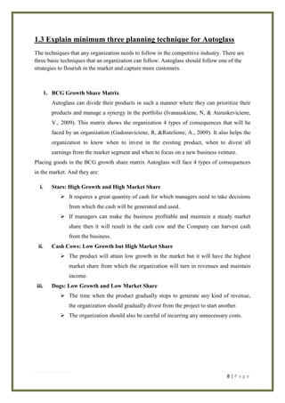 1.3 Explain minimum three planning technique for Autoglass
The techniques that any organization needs to follow in the competitive industry. There are
three basic techniques that an organization can follow. Autoglass should follow one of the
strategies to flourish in the market and capture more customers.

1. BCG Growth Share Matrix
Autoglass can divide their products in such a manner where they can prioritize their
products and manage a synergy in the portfolio (Ivanauskiene, N, & Auruskeviciene,
V., 2009). This matrix shows the organization 4 types of consequences that will be
faced by an organization (Gudonaviciene, R, &Rutelione, A., 2009). It also helps the
organization to know when to invest in the existing product, when to divest all
earnings from the market segment and when to focus on a new business venture.
Placing goods in the BCG growth share matrix Autoglass will face 4 types of consequences
in the market. And they are:
i.

Stars: High Growth and High Market Share
 It requires a great quantity of cash for which managers need to take decisions
from which the cash will be generated and used.
 If managers can make the business profitable and maintain a steady market
share then it will result in the cash cow and the Company can harvest cash
from the business.

ii.

Cash Cows: Low Growth but High Market Share
 The product will attain low growth in the market but it will have the highest
market share from which the organization will turn in revenues and maintain
income.

iii.

Dogs: Low Growth and Low Market Share
 The time when the product gradually stops to generate any kind of revenue,
the organization should gradually divest from the project to start another.
 The organization should also be careful of incurring any unnecessary costs.

8|Page

 