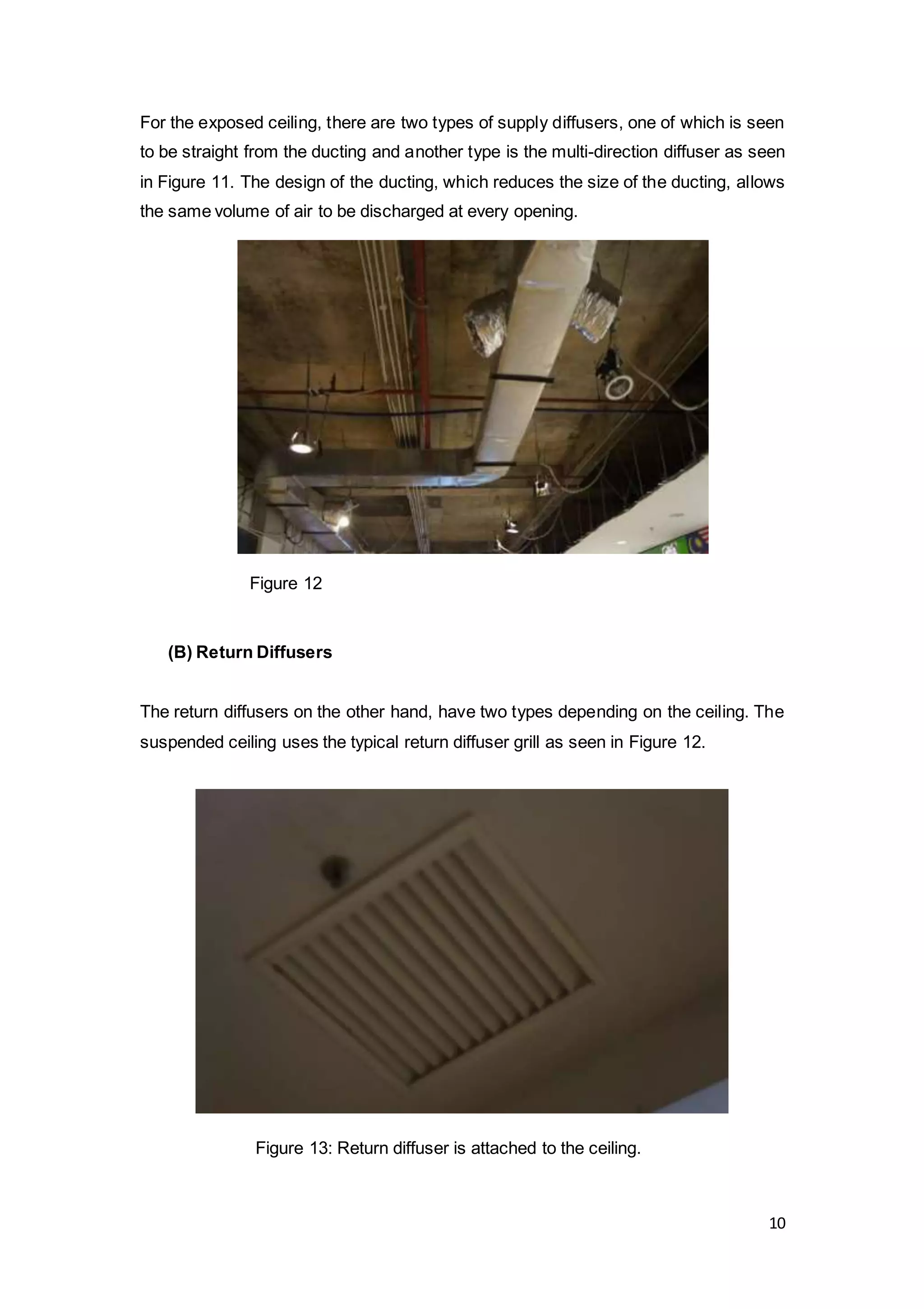 10
For the exposed ceiling, there are two types of supply diffusers, one of which is seen
to be straight from the ducting and another type is the multi-direction diffuser as seen
in Figure 11. The design of the ducting, which reduces the size of the ducting, allows
the same volume of air to be discharged at every opening.
(B) Return Diffusers
The return diffusers on the other hand, have two types depending on the ceiling. The
suspended ceiling uses the typical return diffuser grill as seen in Figure 12.
Figure 12
Figure 13: Return diffuser is attached to the ceiling.
 
