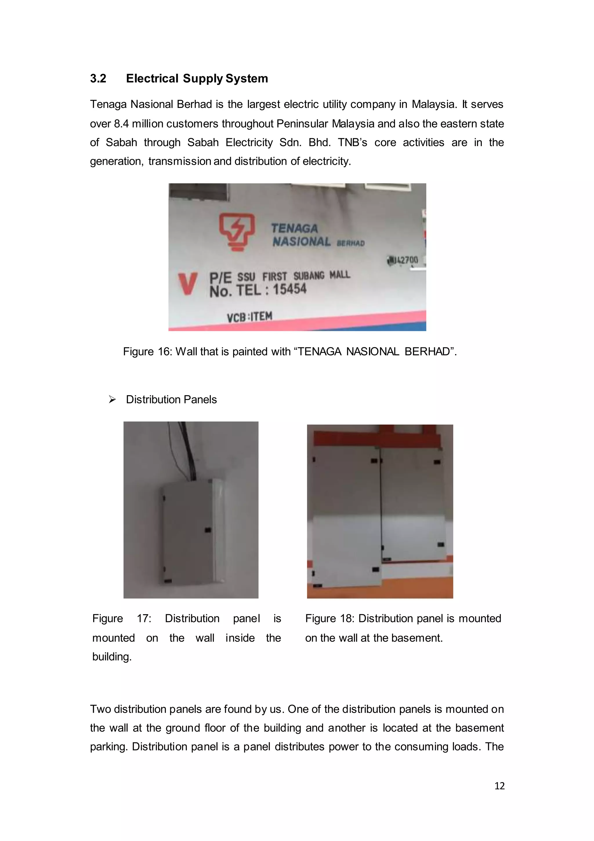 12
3.2 Electrical Supply System
Tenaga Nasional Berhad is the largest electric utility company in Malaysia. It serves
over 8.4 million customers throughout Peninsular Malaysia and also the eastern state
of Sabah through Sabah Electricity Sdn. Bhd. TNB’s core activities are in the
generation, transmission and distribution of electricity.
 Distribution Panels
Two distribution panels are found by us. One of the distribution panels is mounted on
the wall at the ground floor of the building and another is located at the basement
parking. Distribution panel is a panel distributes power to the consuming loads. The
Figure 17: Distribution panel is
mounted on the wall inside the
building.
Figure 18: Distribution panel is mounted
on the wall at the basement.
Figure 16: Wall that is painted with “TENAGA NASIONAL BERHAD”.
 
