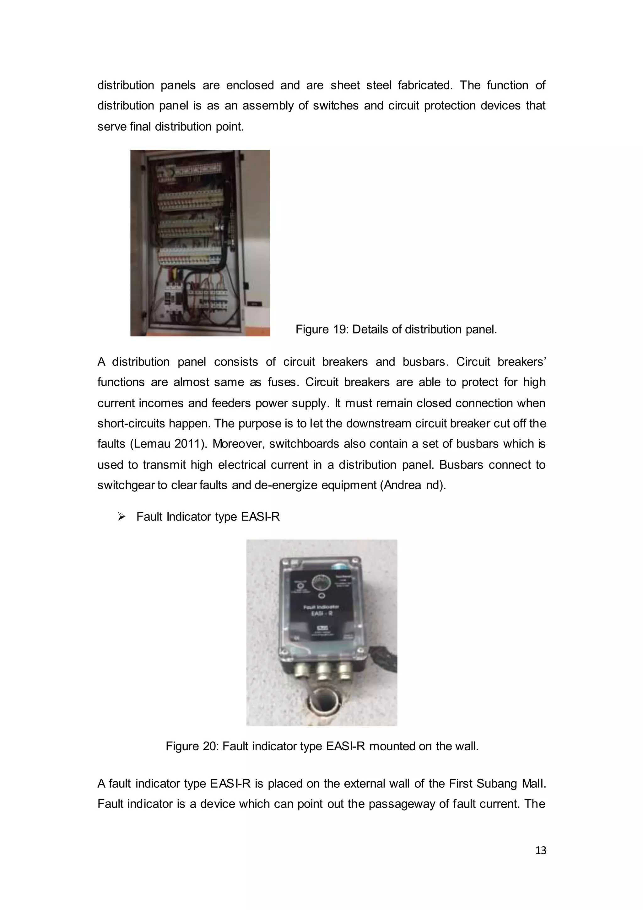 13
distribution panels are enclosed and are sheet steel fabricated. The function of
distribution panel is as an assembly of switches and circuit protection devices that
serve final distribution point.
A distribution panel consists of circuit breakers and busbars. Circuit breakers’
functions are almost same as fuses. Circuit breakers are able to protect for high
current incomes and feeders power supply. It must remain closed connection when
short-circuits happen. The purpose is to let the downstream circuit breaker cut off the
faults (Lemau 2011). Moreover, switchboards also contain a set of busbars which is
used to transmit high electrical current in a distribution panel. Busbars connect to
switchgear to clear faults and de-energize equipment (Andrea nd).
 Fault Indicator type EASI-R
A fault indicator type EASI-R is placed on the external wall of the First Subang Mall.
Fault indicator is a device which can point out the passageway of fault current. The
Figure 19: Details of distribution panel.
Figure 20: Fault indicator type EASI-R mounted on the wall.
 