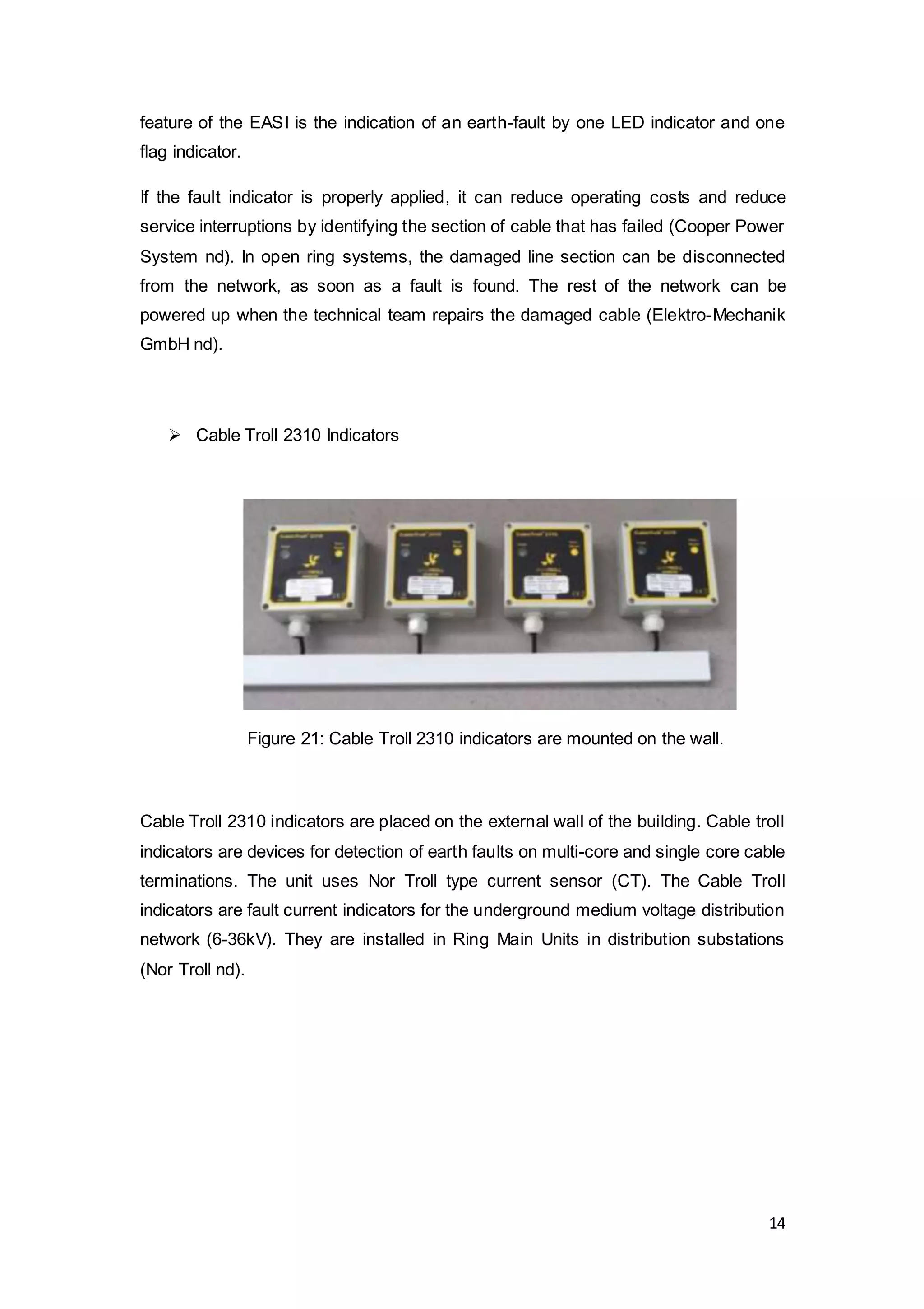 14
feature of the EASI is the indication of an earth-fault by one LED indicator and one
flag indicator.
If the fault indicator is properly applied, it can reduce operating costs and reduce
service interruptions by identifying the section of cable that has failed (Cooper Power
System nd). In open ring systems, the damaged line section can be disconnected
from the network, as soon as a fault is found. The rest of the network can be
powered up when the technical team repairs the damaged cable (Elektro-Mechanik
GmbH nd).
 Cable Troll 2310 Indicators
Cable Troll 2310 indicators are placed on the external wall of the building. Cable troll
indicators are devices for detection of earth faults on multi-core and single core cable
terminations. The unit uses Nor Troll type current sensor (CT). The Cable Troll
indicators are fault current indicators for the underground medium voltage distribution
network (6-36kV). They are installed in Ring Main Units in distribution substations
(Nor Troll nd).
Figure 21: Cable Troll 2310 indicators are mounted on the wall.
 
