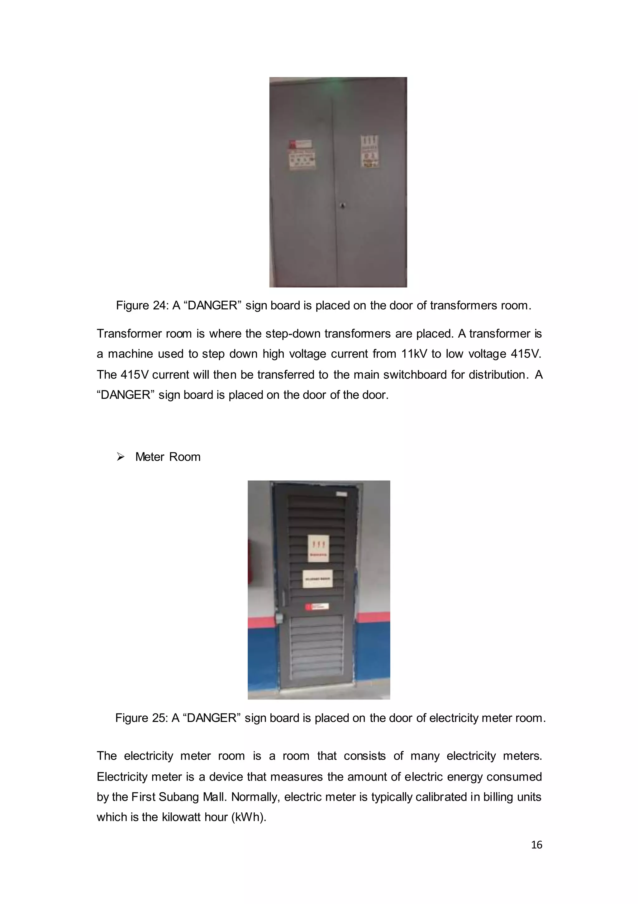 16
Transformer room is where the step-down transformers are placed. A transformer is
a machine used to step down high voltage current from 11kV to low voltage 415V.
The 415V current will then be transferred to the main switchboard for distribution. A
“DANGER” sign board is placed on the door of the door.
 Meter Room
The electricity meter room is a room that consists of many electricity meters.
Electricity meter is a device that measures the amount of electric energy consumed
by the First Subang Mall. Normally, electric meter is typically calibrated in billing units
which is the kilowatt hour (kWh).
Figure 24: A “DANGER” sign board is placed on the door of transformers room.
Figure 25: A “DANGER” sign board is placed on the door of electricity meter room.
 