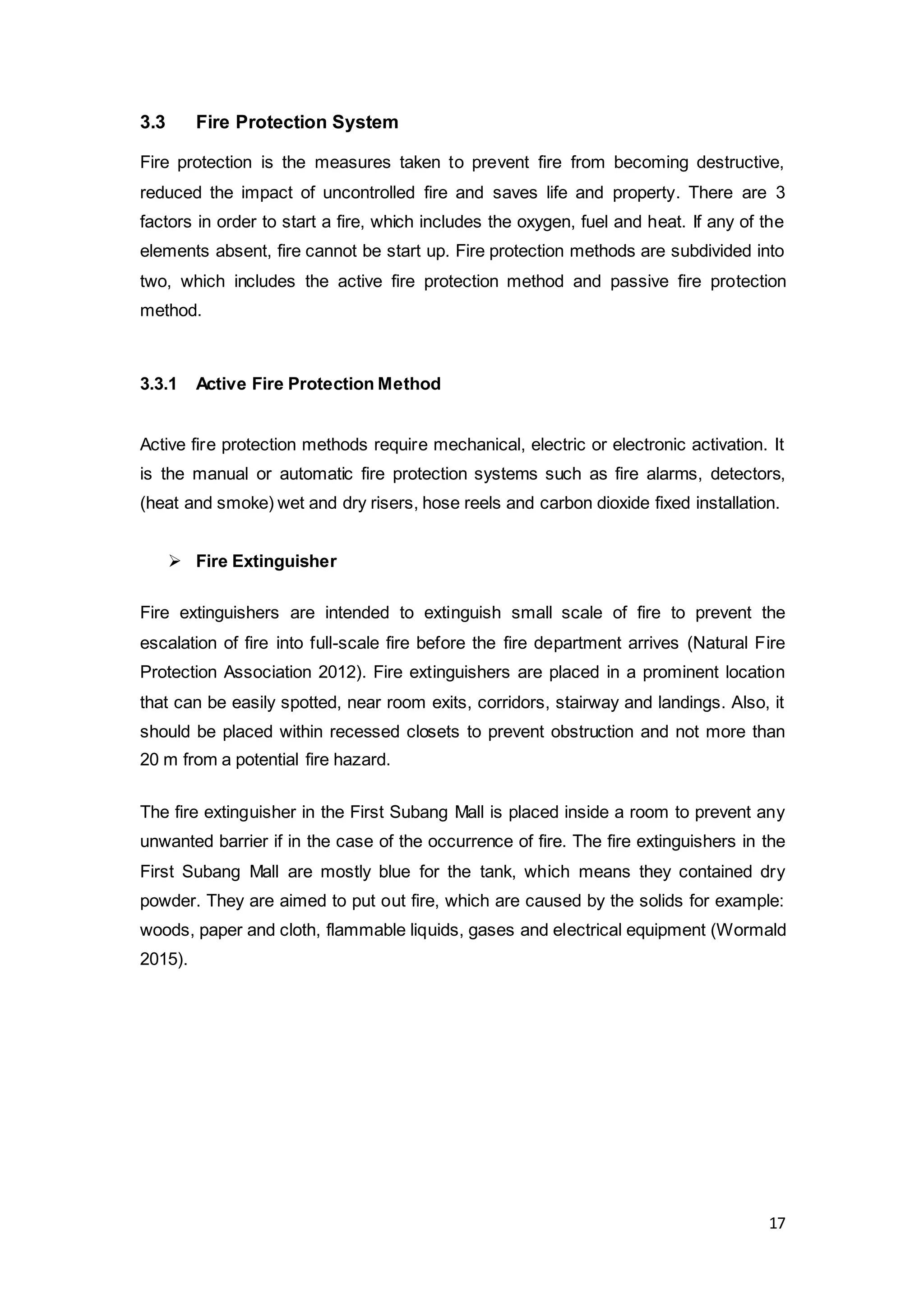17
3.3 Fire Protection System
Fire protection is the measures taken to prevent fire from becoming destructive,
reduced the impact of uncontrolled fire and saves life and property. There are 3
factors in order to start a fire, which includes the oxygen, fuel and heat. If any of the
elements absent, fire cannot be start up. Fire protection methods are subdivided into
two, which includes the active fire protection method and passive fire protection
method.
3.3.1 Active Fire Protection Method
Active fire protection methods require mechanical, electric or electronic activation. It
is the manual or automatic fire protection systems such as fire alarms, detectors,
(heat and smoke) wet and dry risers, hose reels and carbon dioxide fixed installation.
 Fire Extinguisher
Fire extinguishers are intended to extinguish small scale of fire to prevent the
escalation of fire into full-scale fire before the fire department arrives (Natural Fire
Protection Association 2012). Fire extinguishers are placed in a prominent location
that can be easily spotted, near room exits, corridors, stairway and landings. Also, it
should be placed within recessed closets to prevent obstruction and not more than
20 m from a potential fire hazard.
The fire extinguisher in the First Subang Mall is placed inside a room to prevent any
unwanted barrier if in the case of the occurrence of fire. The fire extinguishers in the
First Subang Mall are mostly blue for the tank, which means they contained dry
powder. They are aimed to put out fire, which are caused by the solids for example:
woods, paper and cloth, flammable liquids, gases and electrical equipment (Wormald
2015).
 