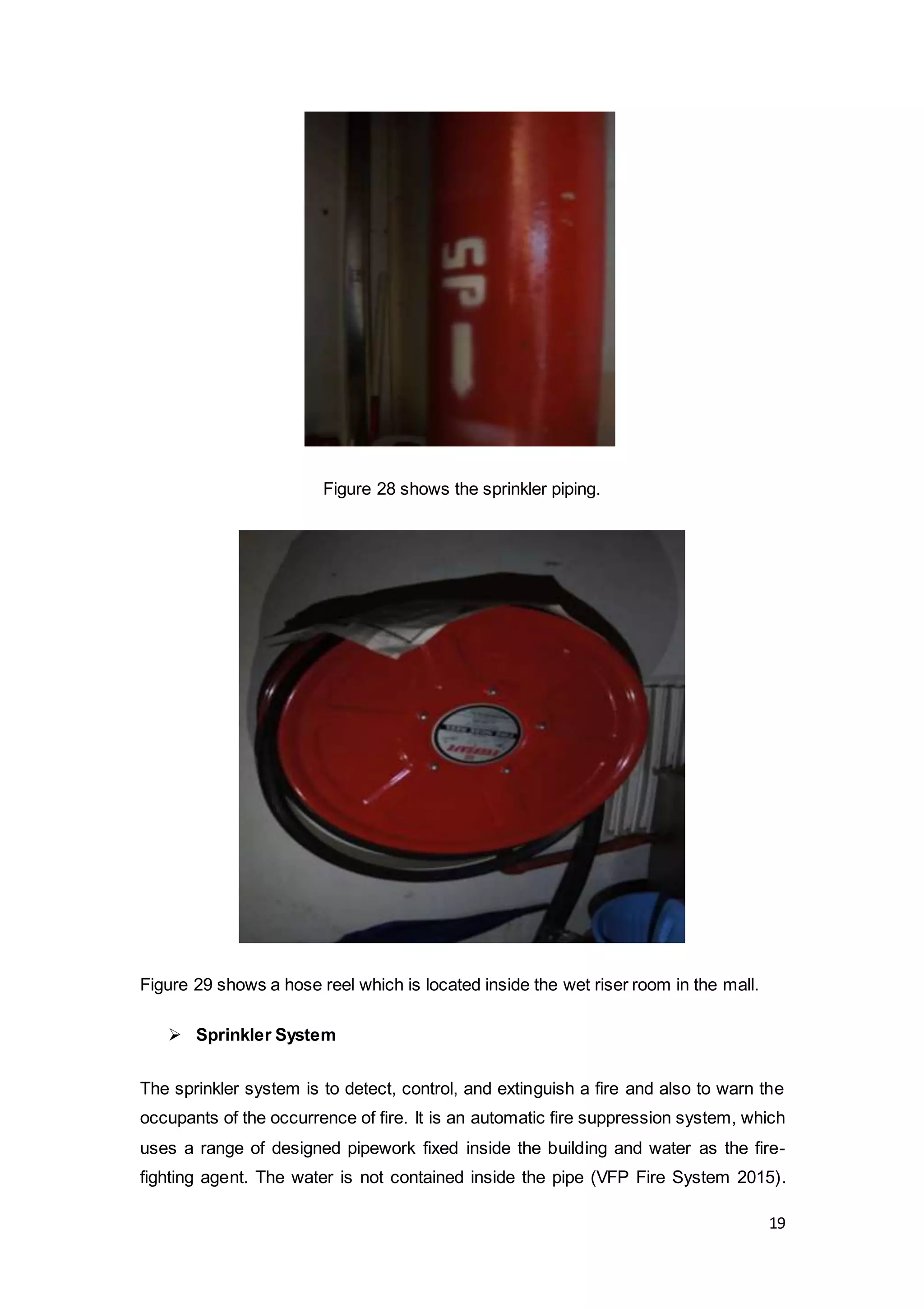 19
Figure 28 shows the sprinkler piping.
Figure 29 shows a hose reel which is located inside the wet riser room in the mall.
 Sprinkler System
The sprinkler system is to detect, control, and extinguish a fire and also to warn the
occupants of the occurrence of fire. It is an automatic fire suppression system, which
uses a range of designed pipework fixed inside the building and water as the fire-
fighting agent. The water is not contained inside the pipe (VFP Fire System 2015).
 