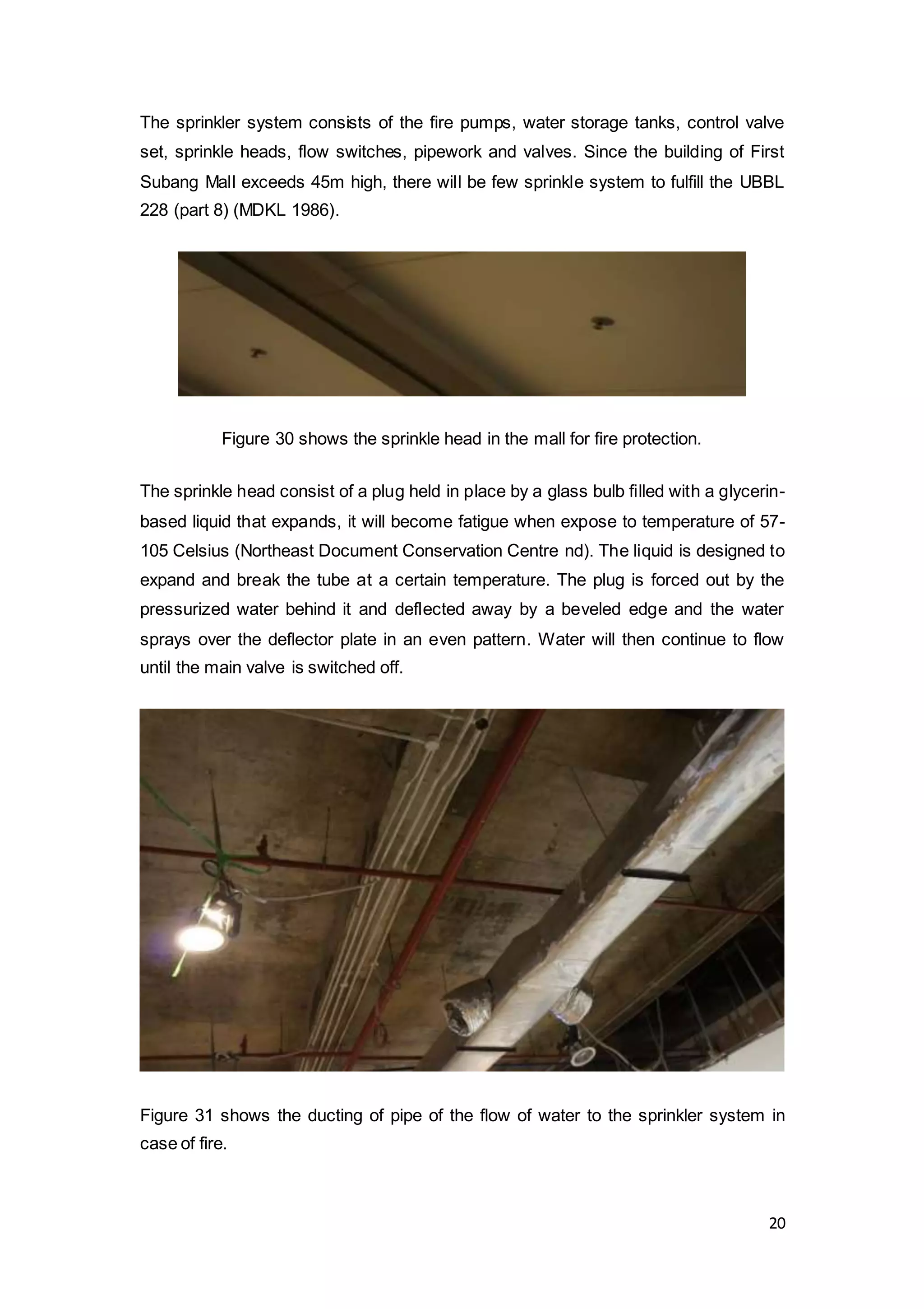 20
The sprinkler system consists of the fire pumps, water storage tanks, control valve
set, sprinkle heads, flow switches, pipework and valves. Since the building of First
Subang Mall exceeds 45m high, there will be few sprinkle system to fulfill the UBBL
228 (part 8) (MDKL 1986).
Figure 30 shows the sprinkle head in the mall for fire protection.
The sprinkle head consist of a plug held in place by a glass bulb filled with a glycerin-
based liquid that expands, it will become fatigue when expose to temperature of 57-
105 Celsius (Northeast Document Conservation Centre nd). The liquid is designed to
expand and break the tube at a certain temperature. The plug is forced out by the
pressurized water behind it and deflected away by a beveled edge and the water
sprays over the deflector plate in an even pattern. Water will then continue to flow
until the main valve is switched off.
Figure 31 shows the ducting of pipe of the flow of water to the sprinkler system in
case of fire.
 