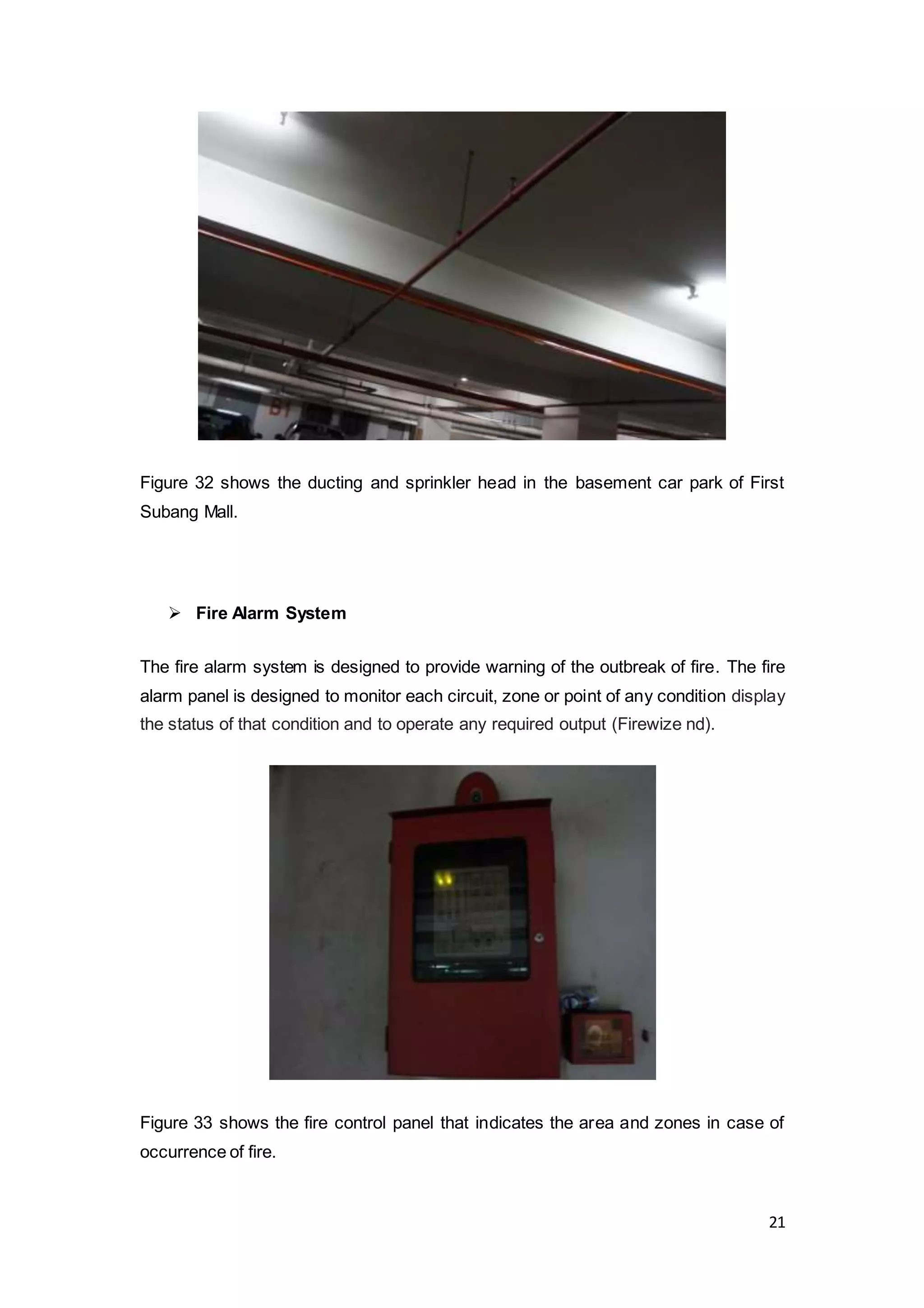 21
Figure 32 shows the ducting and sprinkler head in the basement car park of First
Subang Mall.
 Fire Alarm System
The fire alarm system is designed to provide warning of the outbreak of fire. The fire
alarm panel is designed to monitor each circuit, zone or point of any condition display
the status of that condition and to operate any required output (Firewize nd).
Figure 33 shows the fire control panel that indicates the area and zones in case of
occurrence of fire.
 