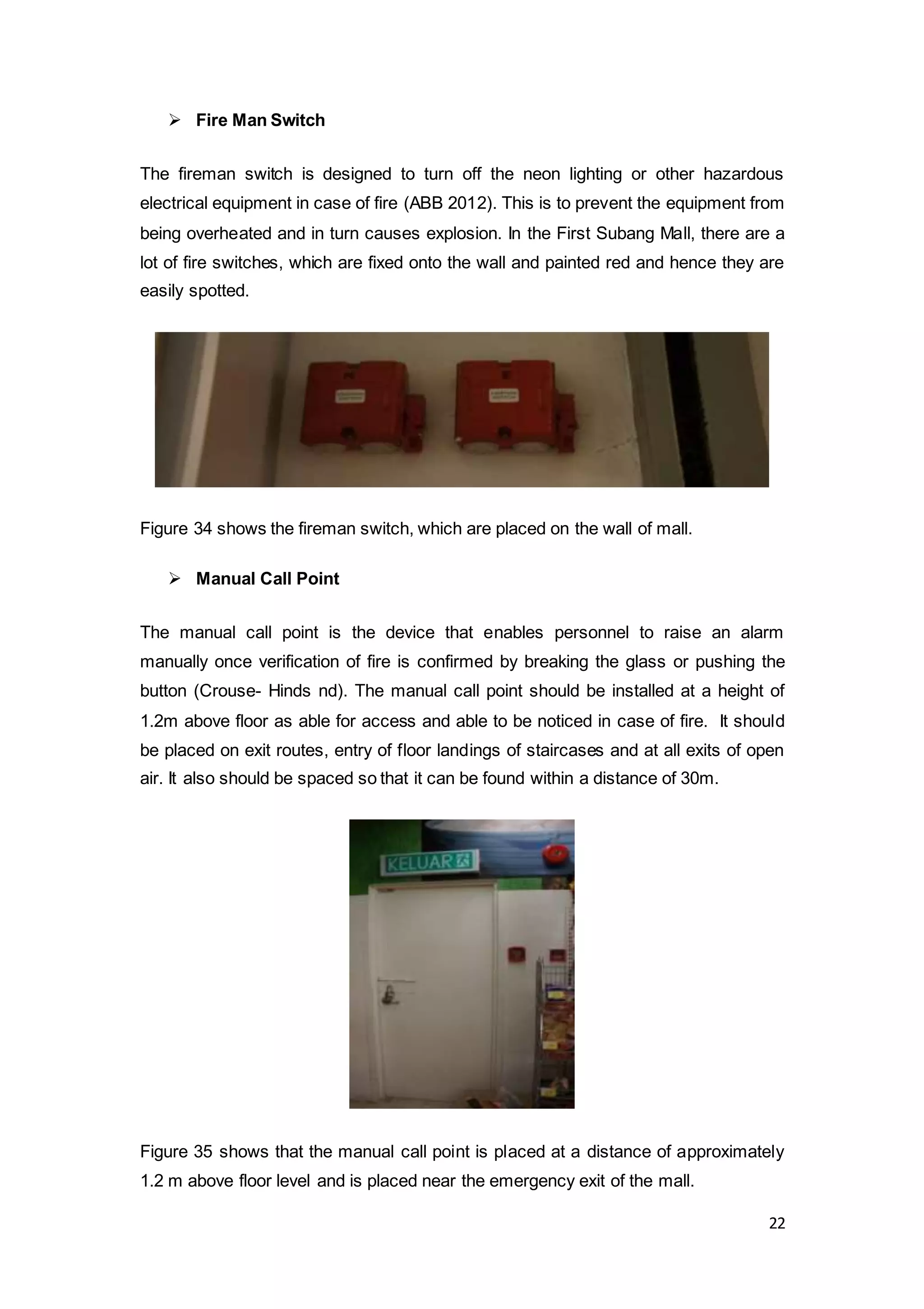 22
 Fire Man Switch
The fireman switch is designed to turn off the neon lighting or other hazardous
electrical equipment in case of fire (ABB 2012). This is to prevent the equipment from
being overheated and in turn causes explosion. In the First Subang Mall, there are a
lot of fire switches, which are fixed onto the wall and painted red and hence they are
easily spotted.
Figure 34 shows the fireman switch, which are placed on the wall of mall.
 Manual Call Point
The manual call point is the device that enables personnel to raise an alarm
manually once verification of fire is confirmed by breaking the glass or pushing the
button (Crouse- Hinds nd). The manual call point should be installed at a height of
1.2m above floor as able for access and able to be noticed in case of fire. It should
be placed on exit routes, entry of floor landings of staircases and at all exits of open
air. It also should be spaced so that it can be found within a distance of 30m.
Figure 35 shows that the manual call point is placed at a distance of approximately
1.2 m above floor level and is placed near the emergency exit of the mall.
 