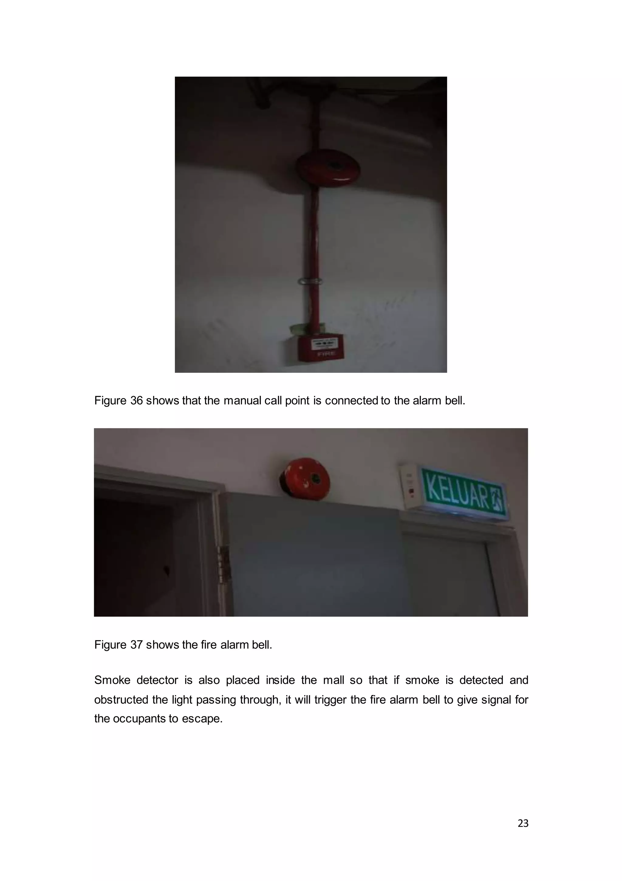 23
Figure 36 shows that the manual call point is connected to the alarm bell.
Figure 37 shows the fire alarm bell.
Smoke detector is also placed inside the mall so that if smoke is detected and
obstructed the light passing through, it will trigger the fire alarm bell to give signal for
the occupants to escape.
 
