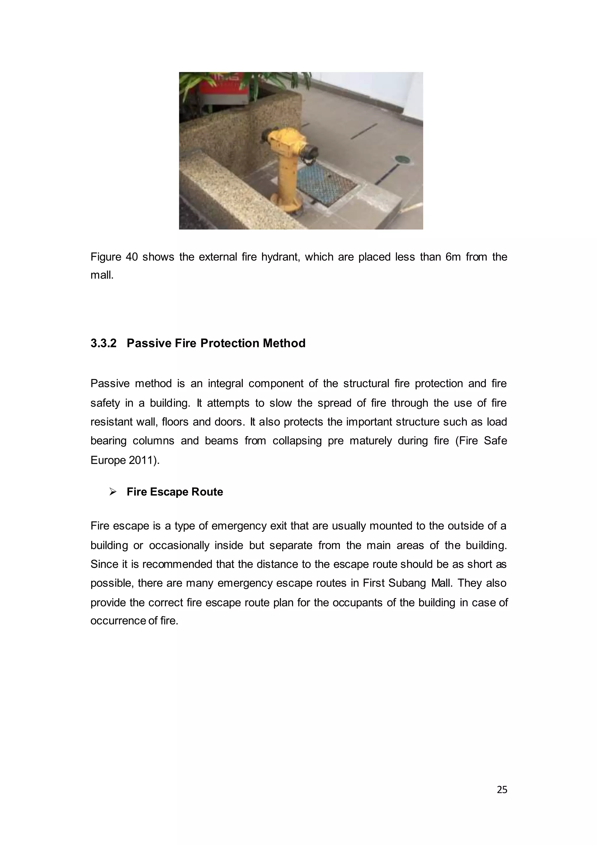 25
Figure 40 shows the external fire hydrant, which are placed less than 6m from the
mall.
3.3.2 Passive Fire Protection Method
Passive method is an integral component of the structural fire protection and fire
safety in a building. It attempts to slow the spread of fire through the use of fire
resistant wall, floors and doors. It also protects the important structure such as load
bearing columns and beams from collapsing pre maturely during fire (Fire Safe
Europe 2011).
 Fire Escape Route
Fire escape is a type of emergency exit that are usually mounted to the outside of a
building or occasionally inside but separate from the main areas of the building.
Since it is recommended that the distance to the escape route should be as short as
possible, there are many emergency escape routes in First Subang Mall. They also
provide the correct fire escape route plan for the occupants of the building in case of
occurrence of fire.
 