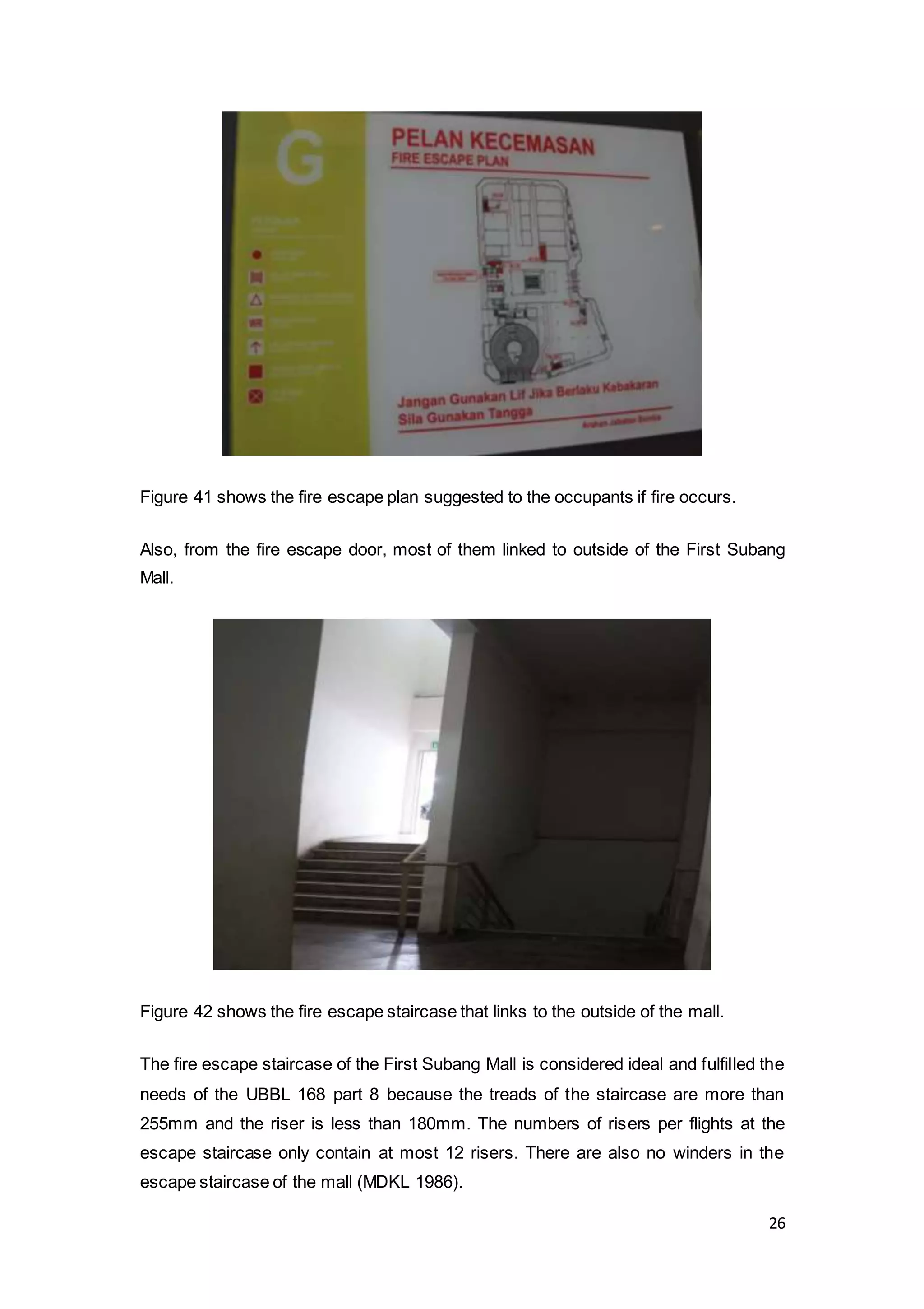 26
Figure 41 shows the fire escape plan suggested to the occupants if fire occurs.
Also, from the fire escape door, most of them linked to outside of the First Subang
Mall.
Figure 42 shows the fire escape staircase that links to the outside of the mall.
The fire escape staircase of the First Subang Mall is considered ideal and fulfilled the
needs of the UBBL 168 part 8 because the treads of the staircase are more than
255mm and the riser is less than 180mm. The numbers of risers per flights at the
escape staircase only contain at most 12 risers. There are also no winders in the
escape staircase of the mall (MDKL 1986).
 