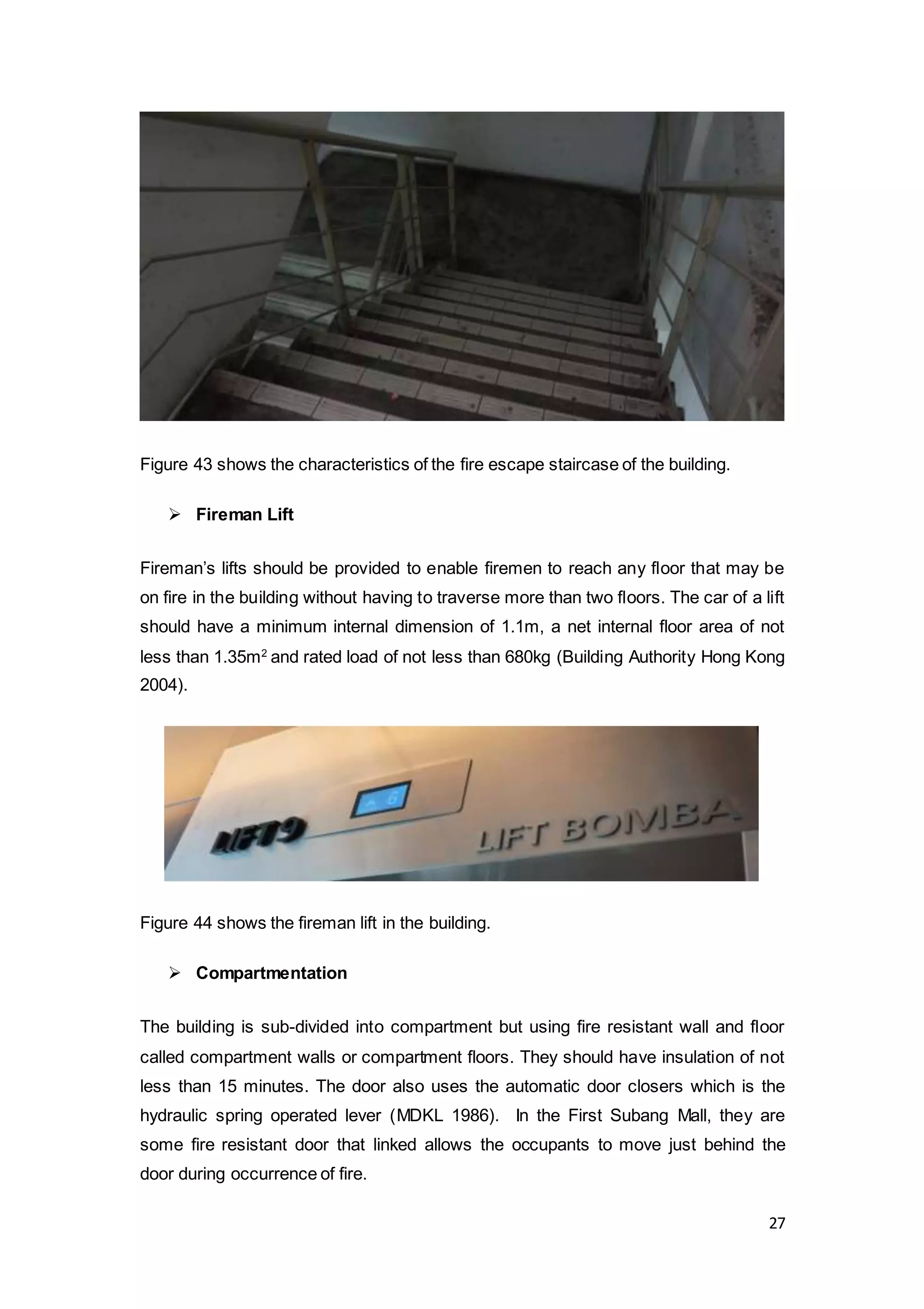 27
Figure 43 shows the characteristics of the fire escape staircase of the building.
 Fireman Lift
Fireman’s lifts should be provided to enable firemen to reach any floor that may be
on fire in the building without having to traverse more than two floors. The car of a lift
should have a minimum internal dimension of 1.1m, a net internal floor area of not
less than 1.35m2
and rated load of not less than 680kg (Building Authority Hong Kong
2004).
Figure 44 shows the fireman lift in the building.
 Compartmentation
The building is sub-divided into compartment but using fire resistant wall and floor
called compartment walls or compartment floors. They should have insulation of not
less than 15 minutes. The door also uses the automatic door closers which is the
hydraulic spring operated lever (MDKL 1986). In the First Subang Mall, they are
some fire resistant door that linked allows the occupants to move just behind the
door during occurrence of fire.
 