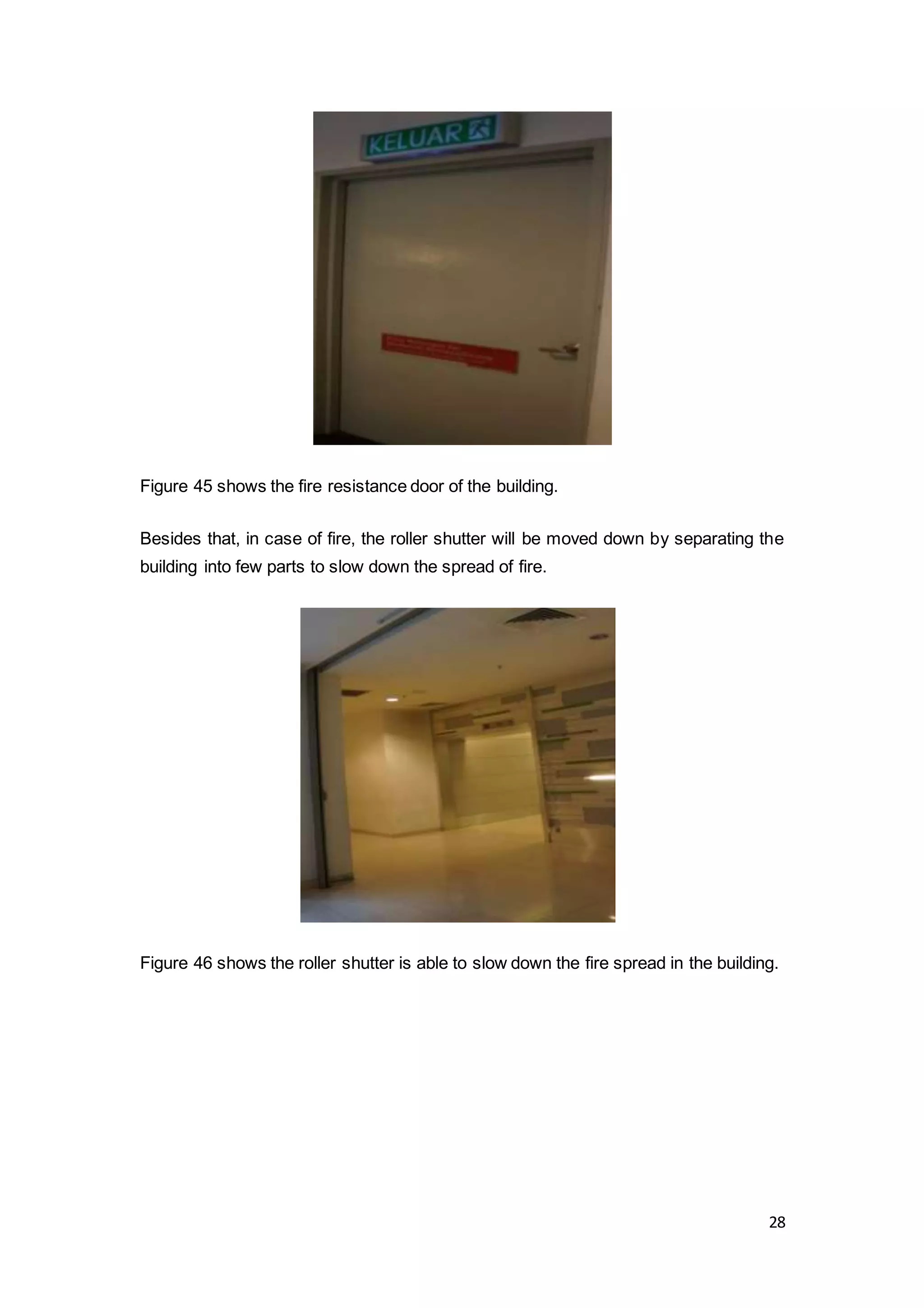 28
Figure 45 shows the fire resistance door of the building.
Besides that, in case of fire, the roller shutter will be moved down by separating the
building into few parts to slow down the spread of fire.
Figure 46 shows the roller shutter is able to slow down the fire spread in the building.
 
