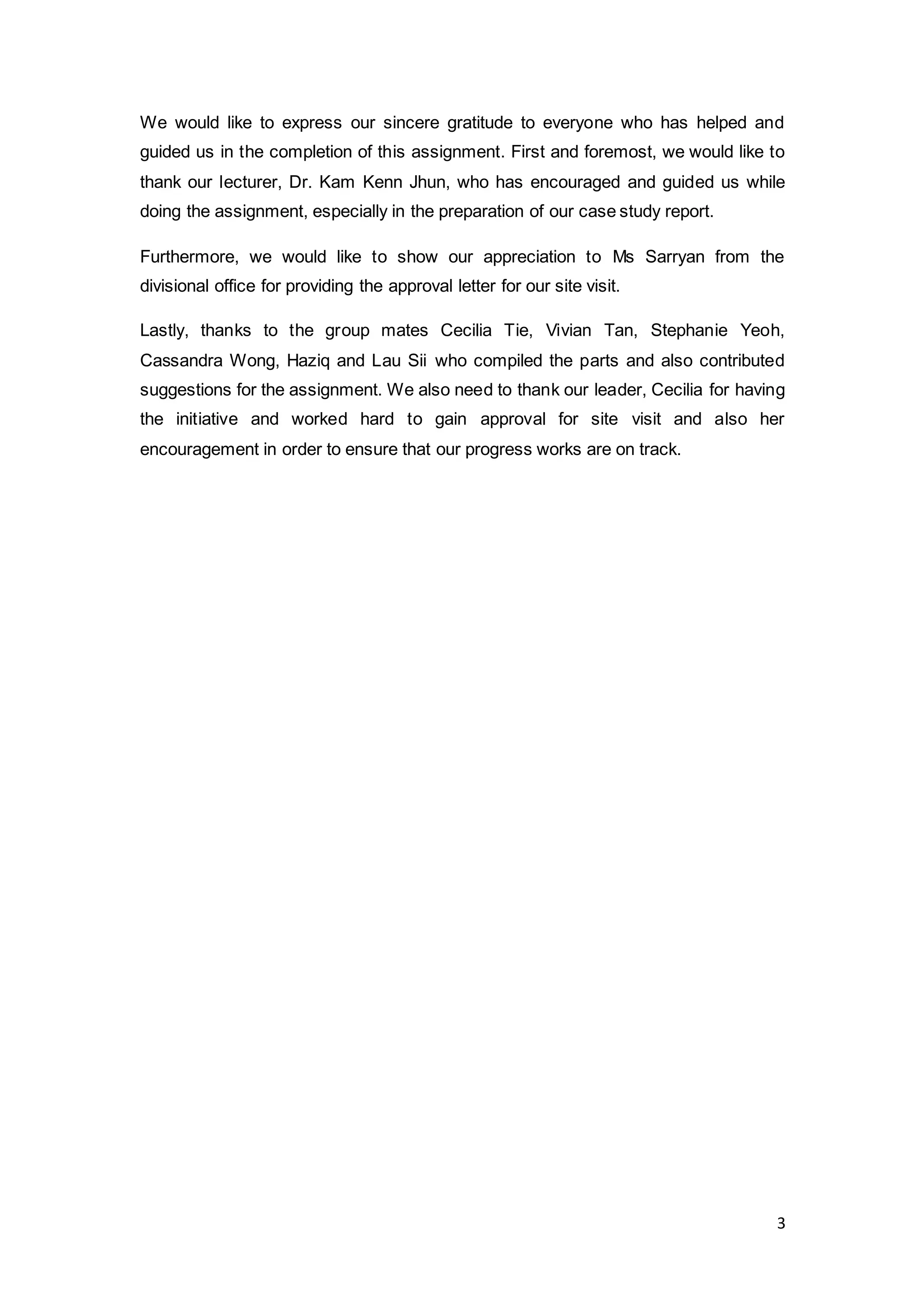 3
We would like to express our sincere gratitude to everyone who has helped and
guided us in the completion of this assignment. First and foremost, we would like to
thank our lecturer, Dr. Kam Kenn Jhun, who has encouraged and guided us while
doing the assignment, especially in the preparation of our case study report.
Furthermore, we would like to show our appreciation to Ms Sarryan from the
divisional office for providing the approval letter for our site visit.
Lastly, thanks to the group mates Cecilia Tie, Vivian Tan, Stephanie Yeoh,
Cassandra Wong, Haziq and Lau Sii who compiled the parts and also contributed
suggestions for the assignment. We also need to thank our leader, Cecilia for having
the initiative and worked hard to gain approval for site visit and also her
encouragement in order to ensure that our progress works are on track.
 
