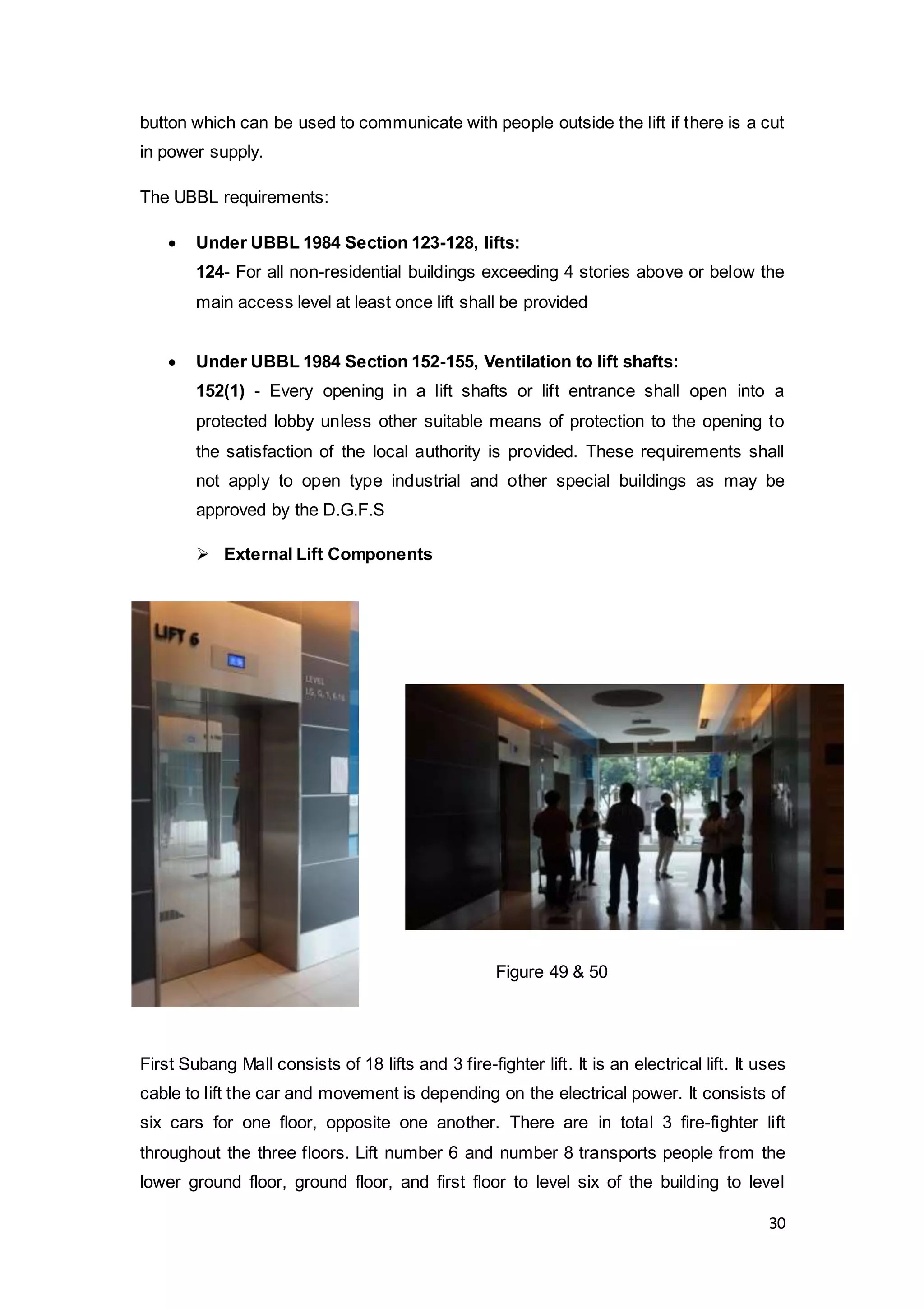 30
button which can be used to communicate with people outside the lift if there is a cut
in power supply.
The UBBL requirements:
 Under UBBL 1984 Section 123-128, lifts:
124- For all non-residential buildings exceeding 4 stories above or below the
main access level at least once lift shall be provided
 Under UBBL 1984 Section 152-155, Ventilation to lift shafts:
152(1) - Every opening in a lift shafts or lift entrance shall open into a
protected lobby unless other suitable means of protection to the opening to
the satisfaction of the local authority is provided. These requirements shall
not apply to open type industrial and other special buildings as may be
approved by the D.G.F.S
 External Lift Components
First Subang Mall consists of 18 lifts and 3 fire-fighter lift. It is an electrical lift. It uses
cable to lift the car and movement is depending on the electrical power. It consists of
six cars for one floor, opposite one another. There are in total 3 fire-fighter lift
throughout the three floors. Lift number 6 and number 8 transports people from the
lower ground floor, ground floor, and first floor to level six of the building to level
Figure 49 & 50
 