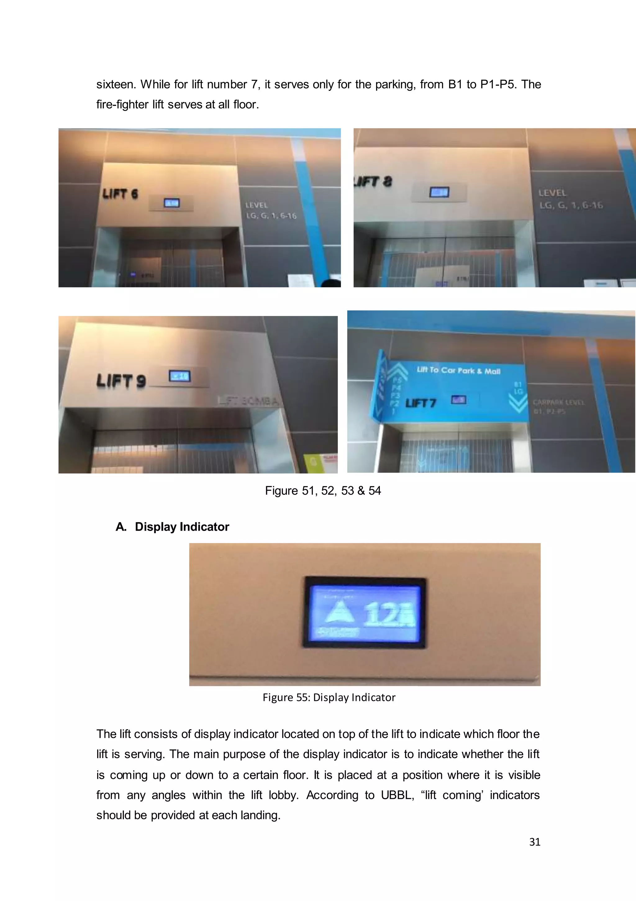 31
sixteen. While for lift number 7, it serves only for the parking, from B1 to P1-P5. The
fire-fighter lift serves at all floor.
A. Display Indicator
The lift consists of display indicator located on top of the lift to indicate which floor the
lift is serving. The main purpose of the display indicator is to indicate whether the lift
is coming up or down to a certain floor. It is placed at a position where it is visible
from any angles within the lift lobby. According to UBBL, “lift coming’ indicators
should be provided at each landing.
Figure 51, 52, 53 & 54
Figure 55: Display Indicator
 