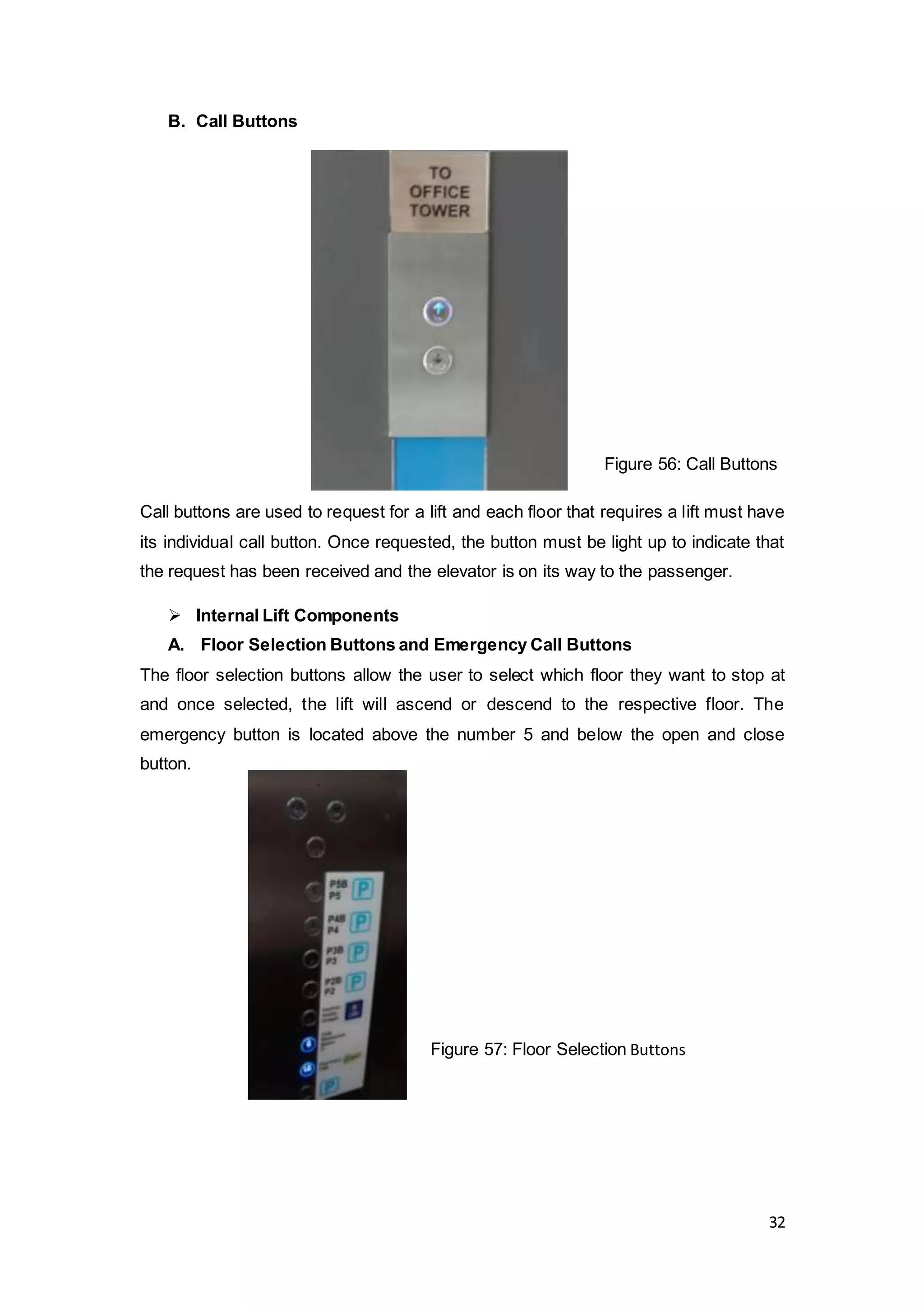 32
B. Call Buttons
Call buttons are used to request for a lift and each floor that requires a lift must have
its individual call button. Once requested, the button must be light up to indicate that
the request has been received and the elevator is on its way to the passenger.
 Internal Lift Components
A. Floor Selection Buttons and Emergency Call Buttons
The floor selection buttons allow the user to select which floor they want to stop at
and once selected, the lift will ascend or descend to the respective floor. The
emergency button is located above the number 5 and below the open and close
button.
Figure 56: Call Buttons
Figure 57: Floor Selection Buttons
 