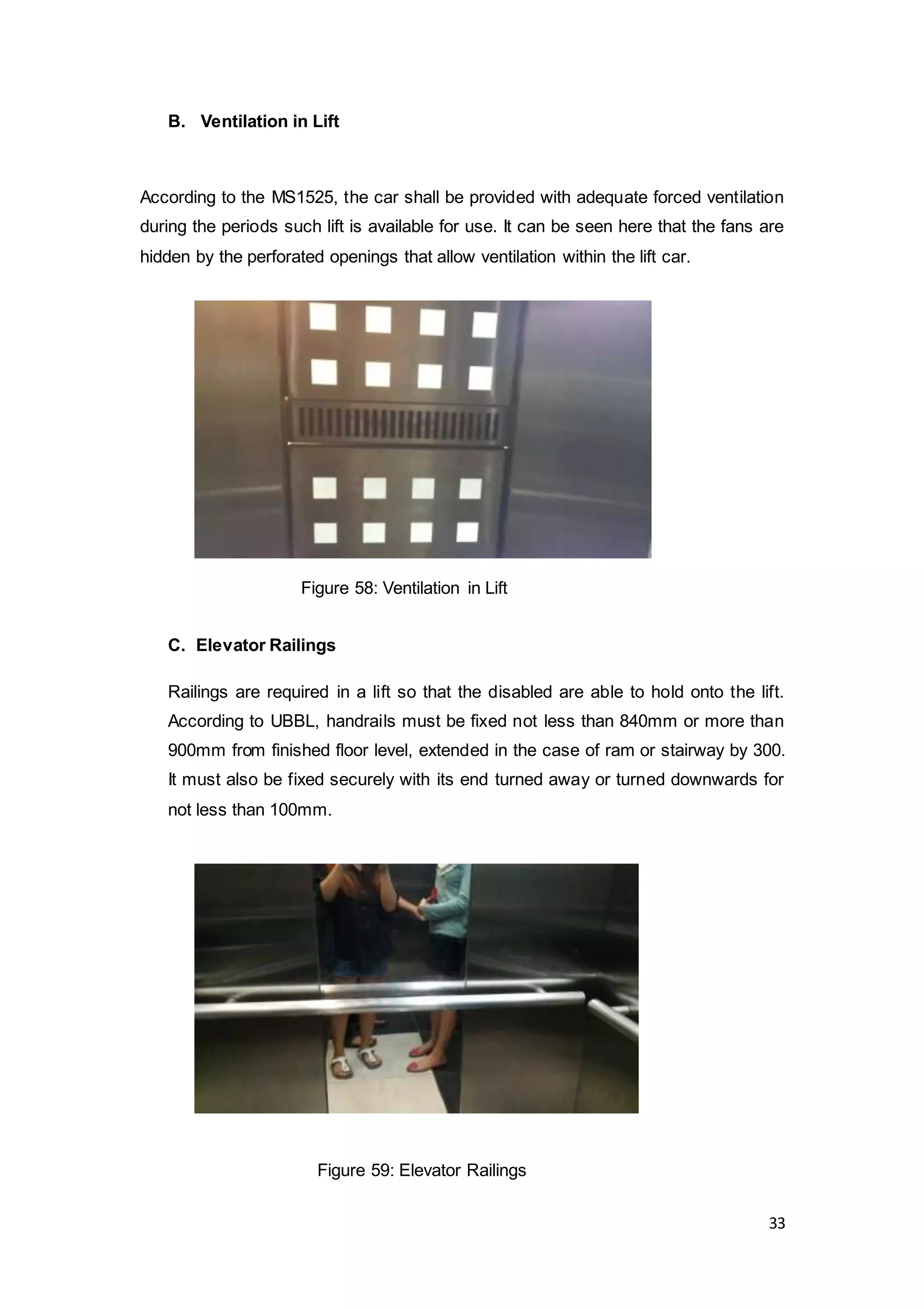 33
B. Ventilation in Lift
According to the MS1525, the car shall be provided with adequate forced ventilation
during the periods such lift is available for use. It can be seen here that the fans are
hidden by the perforated openings that allow ventilation within the lift car.
C. Elevator Railings
Railings are required in a lift so that the disabled are able to hold onto the lift.
According to UBBL, handrails must be fixed not less than 840mm or more than
900mm from finished floor level, extended in the case of ram or stairway by 300.
It must also be fixed securely with its end turned away or turned downwards for
not less than 100mm.
Figure 58: Ventilation in Lift
Figure 59: Elevator Railings
 